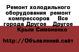 Ремонт холодильного оборудования, ремонт компрессоров. - Все города Другое » Другое   . Крым,Симоненко